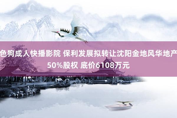 色狗成人快播影院 保利发展拟转让沈阳金地风华地产50%股权 底价6108万元