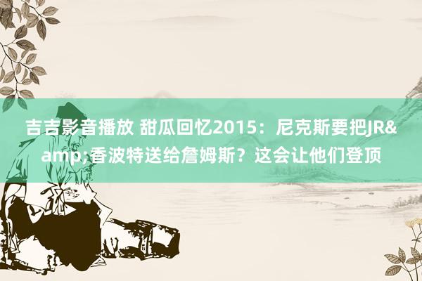 吉吉影音播放 甜瓜回忆2015：尼克斯要把JR&香波特送给詹姆斯？这会让他们登顶