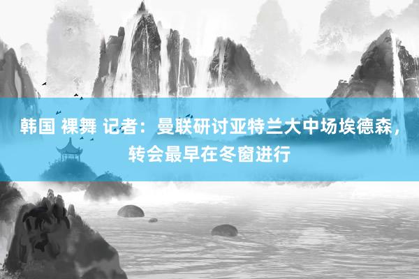 韩国 裸舞 记者：曼联研讨亚特兰大中场埃德森，转会最早在冬窗进行