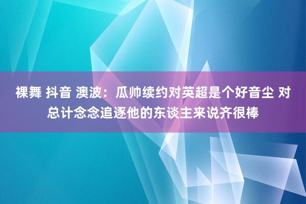 裸舞 抖音 澳波：瓜帅续约对英超是个好音尘 对总计念念追逐他的东谈主来说齐很棒