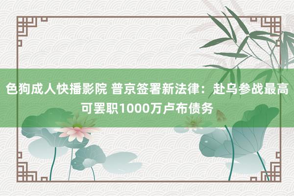 色狗成人快播影院 普京签署新法律：赴乌参战最高可罢职1000万卢布债务