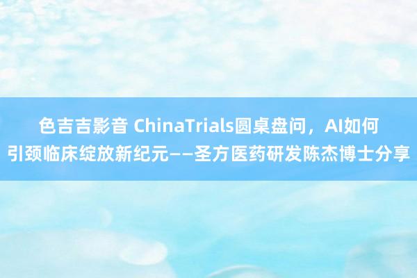 色吉吉影音 ChinaTrials圆桌盘问，AI如何引颈临床绽放新纪元——圣方医药研发陈杰博士分享