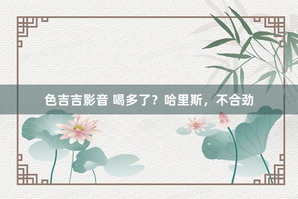 色吉吉影音 喝多了？哈里斯，不合劲