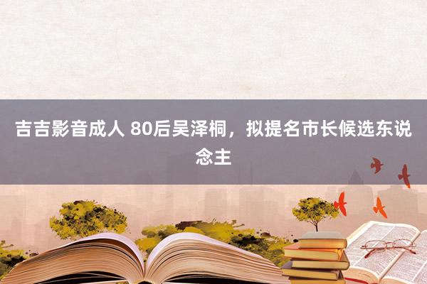 吉吉影音成人 80后吴泽桐，拟提名市长候选东说念主