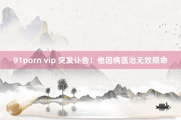 91porn vip 突发讣告！他因病医治无效陨命