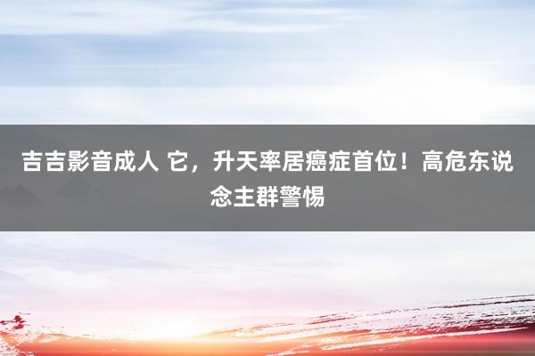 吉吉影音成人 它，升天率居癌症首位！高危东说念主群警惕