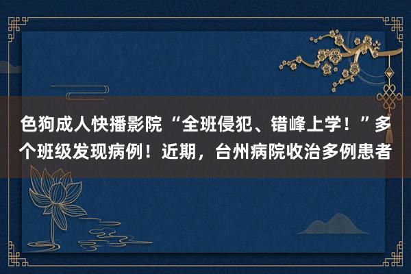 色狗成人快播影院 “全班侵犯、错峰上学！”多个班级发现病例！近期，台州病院收治多例患者