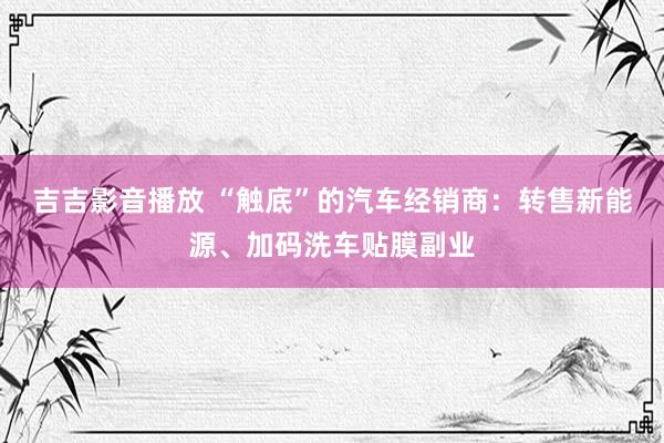 吉吉影音播放 “触底”的汽车经销商：转售新能源、加码洗车贴膜副业