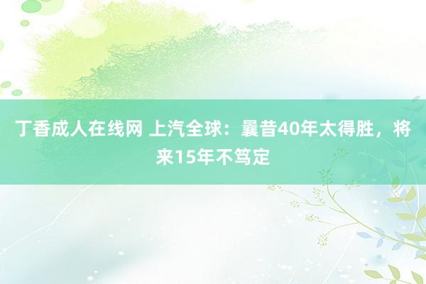 丁香成人在线网 上汽全球：曩昔40年太得胜，将来15年不笃定