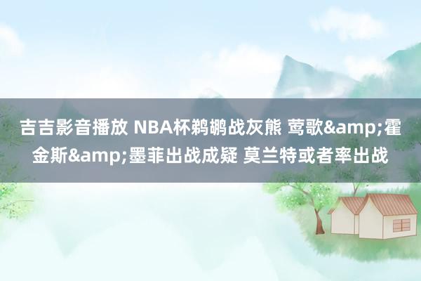 吉吉影音播放 NBA杯鹈鹕战灰熊 莺歌&霍金斯&墨菲出战成疑 莫兰特或者率出战