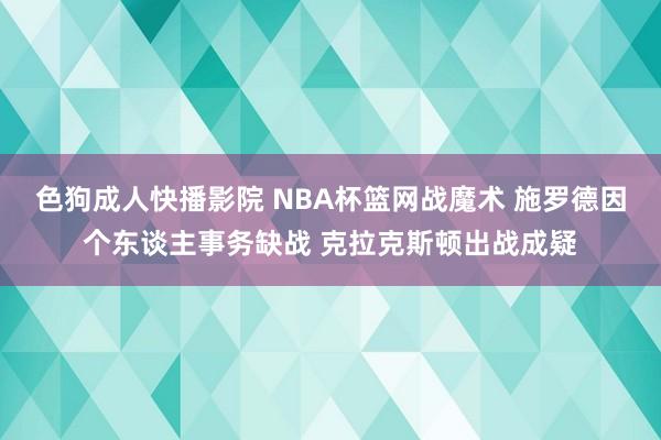 色狗成人快播影院 NBA杯篮网战魔术 施罗德因个东谈主事务缺战 克拉克斯顿出战成疑