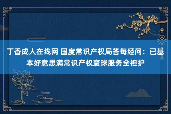 丁香成人在线网 国度常识产权局答每经问：已基本好意思满常识产权寰球服务全袒护