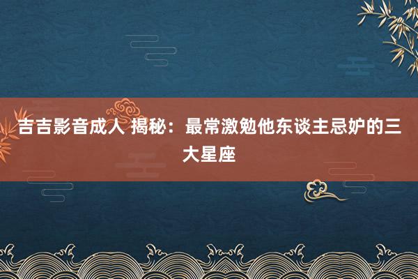 吉吉影音成人 揭秘：最常激勉他东谈主忌妒的三大星座