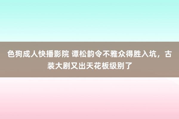 色狗成人快播影院 谭松韵令不雅众得胜入坑，古装大剧又出天花板级别了