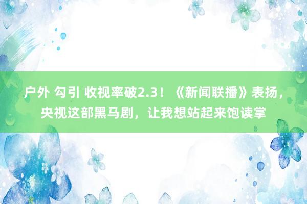 户外 勾引 收视率破2.3！《新闻联播》表扬，央视这部黑马剧，让我想站起来饱读掌