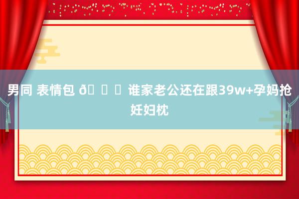 男同 表情包 🙄谁家老公还在跟39w+孕妈抢妊妇枕