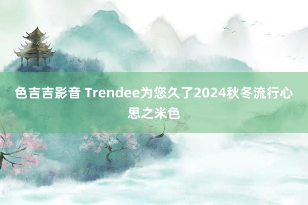 色吉吉影音 Trendee为您久了2024秋冬流行心思之米色