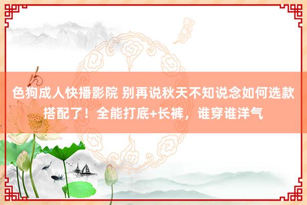 色狗成人快播影院 别再说秋天不知说念如何选款搭配了！全能打底+长裤，谁穿谁洋气