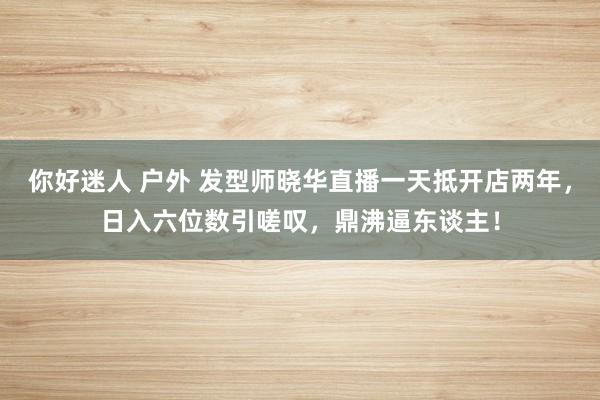 你好迷人 户外 发型师晓华直播一天抵开店两年，日入六位数引嗟叹，鼎沸逼东谈主！