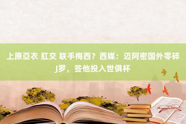 上原亞衣 肛交 联手梅西？西媒：迈阿密国外零碎J罗，签他投入世俱杯