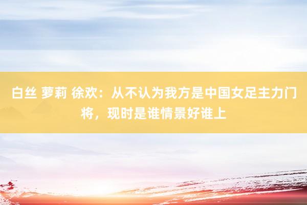 白丝 萝莉 徐欢：从不认为我方是中国女足主力门将，现时是谁情景好谁上