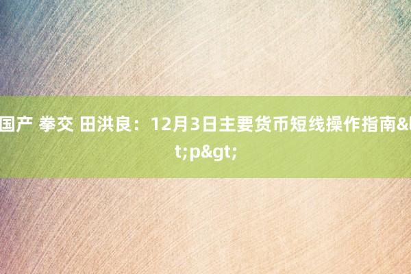 国产 拳交 田洪良：12月3日主要货币短线操作指南<p>