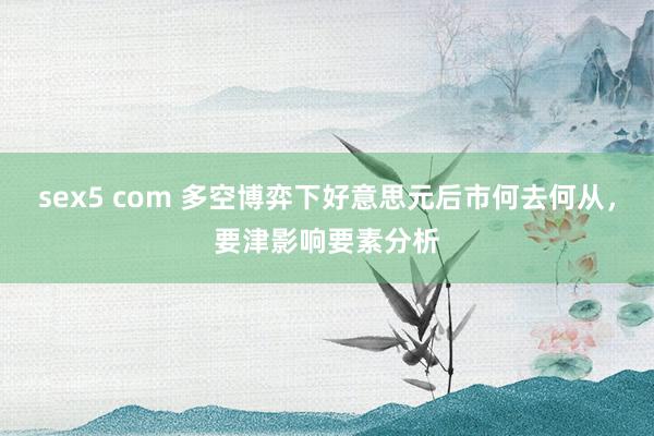 sex5 com 多空博弈下好意思元后市何去何从，要津影响要素分析