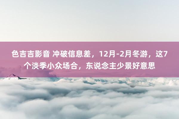 色吉吉影音 冲破信息差，12月-2月冬游，这7个淡季小众场合，东说念主少景好意思