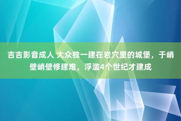 吉吉影音成人 大众独一建在岩穴里的城堡，于峭壁峭壁修建难，浮滥4个世纪才建成