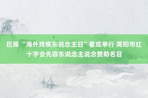 巨屌 “海外残疾东说念主日”看成举行 简阳市红十字会先容东说念主说念赞助名目