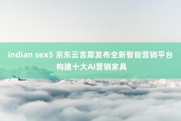 indian sex5 京东云言犀发布全新智能营销平台 构建十大AI营销家具