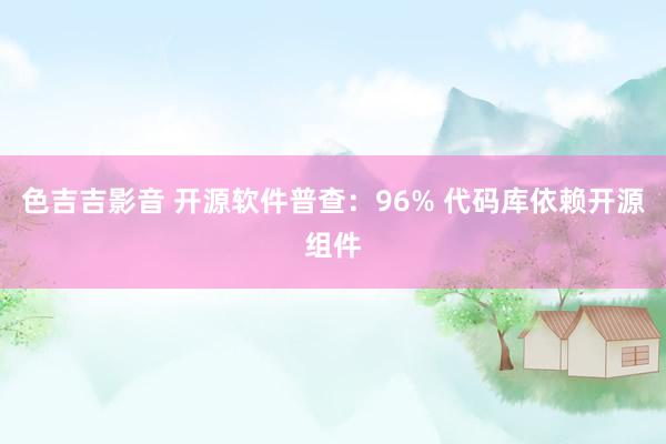 色吉吉影音 开源软件普查：96% 代码库依赖开源组件