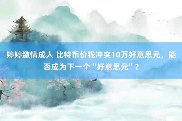 婷婷激情成人 比特币价钱冲突10万好意思元，能否成为下一个“好意思元”？