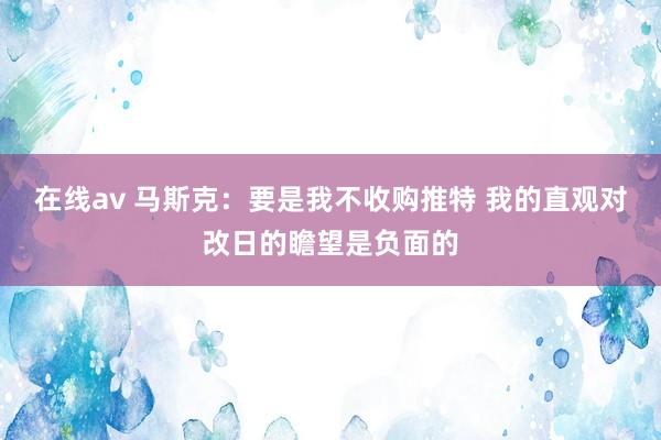 在线av 马斯克：要是我不收购推特 我的直观对改日的瞻望是负面的