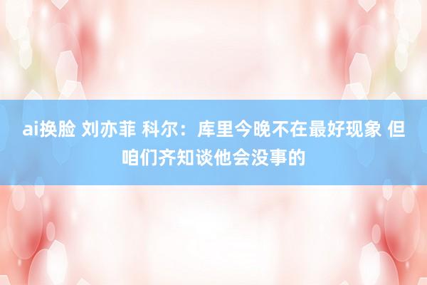 ai换脸 刘亦菲 科尔：库里今晚不在最好现象 但咱们齐知谈他会没事的