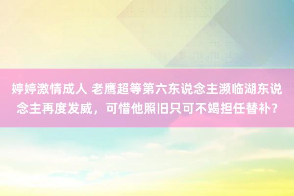 婷婷激情成人 老鹰超等第六东说念主濒临湖东说念主再度发威，可惜他照旧只可不竭担任替补？