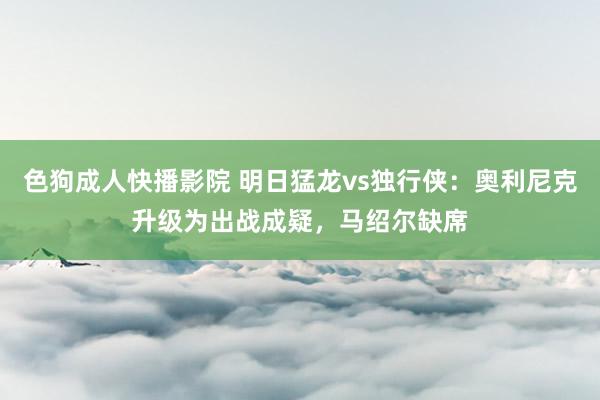 色狗成人快播影院 明日猛龙vs独行侠：奥利尼克升级为出战成疑，马绍尔缺席