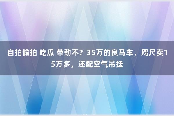 自拍偷拍 吃瓜 带劲不？35万的良马车，咫尺卖15万多，还配空气吊挂