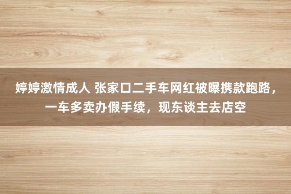 婷婷激情成人 张家口二手车网红被曝携款跑路，一车多卖办假手续，现东谈主去店空