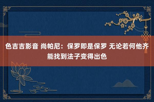 色吉吉影音 尚帕尼：保罗即是保罗 无论若何他齐能找到法子变得出色