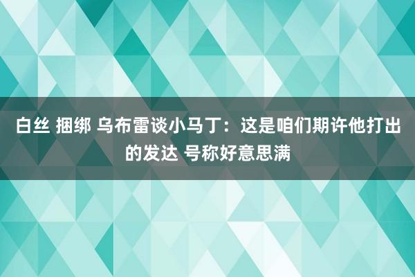 白丝 捆绑 乌布雷谈小马丁：这是咱们期许他打出的发达 号称好意思满