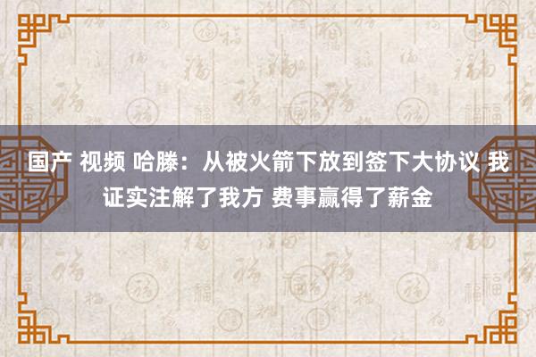 国产 视频 哈滕：从被火箭下放到签下大协议 我证实注解了我方 费事赢得了薪金