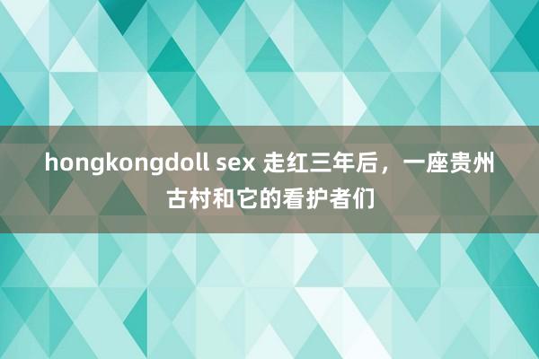 hongkongdoll sex 走红三年后，一座贵州古村和它的看护者们