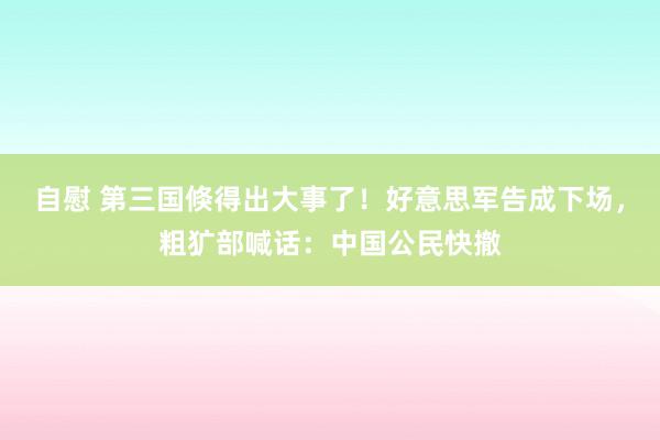 自慰 第三国倏得出大事了！好意思军告成下场，粗犷部喊话：中国公民快撤