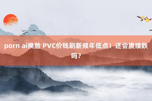 porn ai换脸 PVC价钱刷新频年低点！还会赓续跌吗？