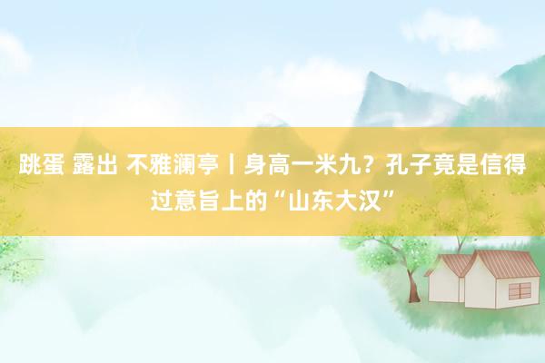 跳蛋 露出 不雅澜亭丨身高一米九？孔子竟是信得过意旨上的“山东大汉”