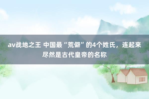 av战地之王 中国最“荒僻”的4个姓氏，连起来尽然是古代皇帝的名称