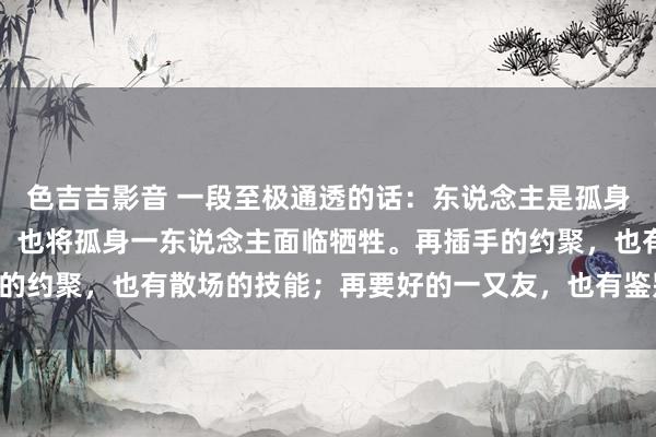 色吉吉影音 一段至极通透的话：东说念主是孤身一东说念主来到世上的，也将孤身一东说念主面临牺牲。再插手的约聚，也有散场的技能；再要好的一又友，也有鉴别的那天……