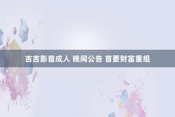 吉吉影音成人 晚间公告 首要财富重组