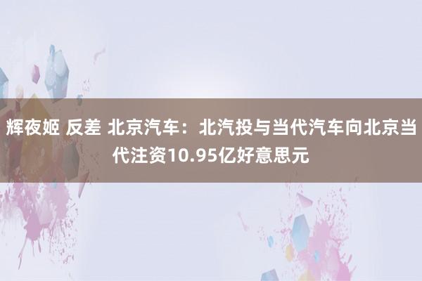 辉夜姬 反差 北京汽车：北汽投与当代汽车向北京当代注资10.95亿好意思元